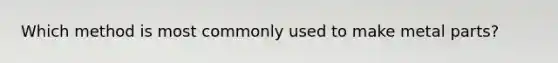 Which method is most commonly used to make metal parts?