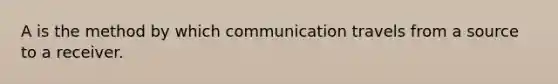 A is the method by which communication travels from a source to a receiver.