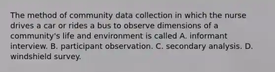 The method of community data collection in which the nurse drives a car or rides a bus to observe dimensions of a community's life and environment is called A. informant interview. B. participant observation. C. secondary analysis. D. windshield survey.