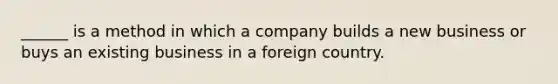 ______ is a method in which a company builds a new business or buys an existing business in a foreign country.