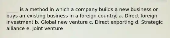 _____ is a method in which a company builds a new business or buys an existing business in a foreign country. a. Direct foreign investment b. Global new venture c. Direct exporting d. Strategic alliance e. Joint venture