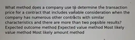 What method does a company use to determine the transaction price for a contract that includes variable consideration when the company has numerous other contracts with similar characteristics and there are more than two possible results? Expected outcome method Expected value method Most likely value method Most likely amount method