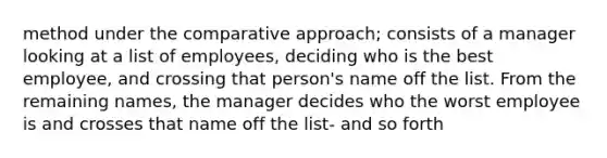 method under the comparative approach; consists of a manager looking at a list of employees, deciding who is the best employee, and crossing that person's name off the list. From the remaining names, the manager decides who the worst employee is and crosses that name off the list- and so forth