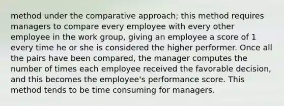 method under the comparative approach; this method requires managers to compare every employee with every other employee in the work group, giving an employee a score of 1 every time he or she is considered the higher performer. Once all the pairs have been compared, the manager computes the number of times each employee received the favorable decision, and this becomes the employee's performance score. This method tends to be time consuming for managers.