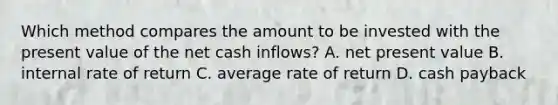 Which method compares the amount to be invested with the present value of the net cash inflows? A. net present value B. internal rate of return C. average rate of return D. cash payback