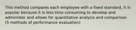 This method compares each employee with a fixed standard, it is popular because it is less time consuming to develop and administer and allows for quantitative analysis and comparison (5 methods of performance evaluation)