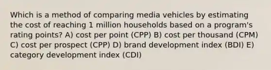 Which is a method of comparing media vehicles by estimating the cost of reaching 1 million households based on a program's rating points? A) cost per point (CPP) B) cost per thousand (CPM) C) cost per prospect (CPP) D) brand development index (BDI) E) category development index (CDI)