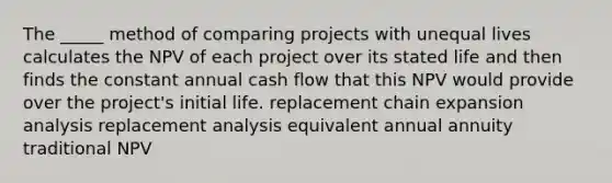 The _____ method of comparing projects with unequal lives calculates the NPV of each project over its stated life and then finds the constant annual cash flow that this NPV would provide over the project's initial life. replacement chain expansion analysis replacement analysis equivalent annual annuity traditional NPV