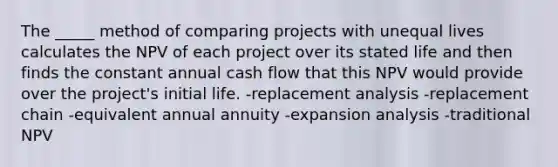 The _____ method of comparing projects with unequal lives calculates the NPV of each project over its stated life and then finds the constant annual cash flow that this NPV would provide over the project's initial life. -replacement analysis -replacement chain -equivalent annual annuity -expansion analysis -traditional NPV