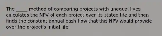 The _____ method of comparing projects with unequal lives calculates the NPV of each project over its stated life and then finds the constant annual cash flow that this NPV would provide over the project's initial life.