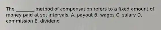 The​ ________ method of compensation refers to a fixed amount of money paid at set intervals. A. payout B. wages C. salary D. commission E. dividend