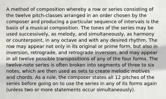 A method of composition whereby a row or series consisting of the twelve pitch-classes arranged in an order chosen by the composer and producing a particular sequence of intervals is the basis of a musical composition. The tones of the series may be used successively, as melody, and simultaneously, as harmony or counterpoint, in any octave and with any desired rhythm. The row may appear not only in its original or prime form, but also in inversion, retrograde, and retrograde inversion, and may appear in all twelve possible transpositions of any of the four forms. The twelve-note series is often broken into segments of three to six notes, which are then used as sets to create melodic motives and chords. As a rule, the composer states all 12 pitches of the series before going on to use the series in any of its forms again (unless two or more statements occur simultaneously).