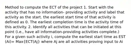 Method to compute the ECT of the project 1. Start with the activity that has no information- providing activity and label that activity as the start. the earliest start time of that activity is defined as 0. The earliest completion time is the activity time of this activity. 2. Identify all activities that can be initiated at this point (i.e., have all information-providing activities complete.) For a given such activity i, compute the earliest start time as EST (Ai)= Max(ECT(Aj) where Aj are all activities proving input to Ai