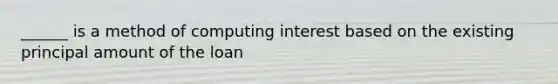 ______ is a method of computing interest based on the existing principal amount of the loan