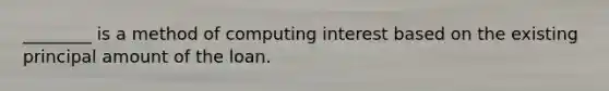 ________ is a method of computing interest based on the existing principal amount of the loan.