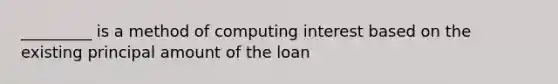 _________ is a method of computing interest based on the existing principal amount of the loan