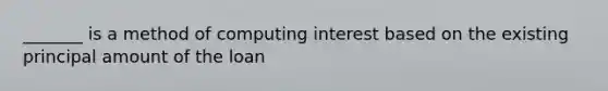 _______ is a method of computing interest based on the existing principal amount of the loan