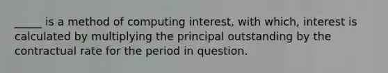 _____ is a method of computing interest, with which, interest is calculated by multiplying the principal outstanding by the contractual rate for the period in question.