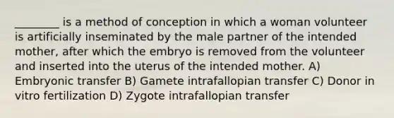 ________ is a method of conception in which a woman volunteer is artificially inseminated by the male partner of the intended mother, after which the embryo is removed from the volunteer and inserted into the uterus of the intended mother. A) Embryonic transfer B) Gamete intrafallopian transfer C) Donor in vitro fertilization D) Zygote intrafallopian transfer