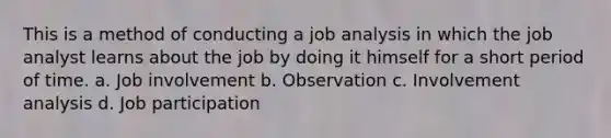 This is a method of conducting a job analysis in which the job analyst learns about the job by doing it himself for a short period of time. a. Job involvement b. Observation c. Involvement analysis d. Job participation