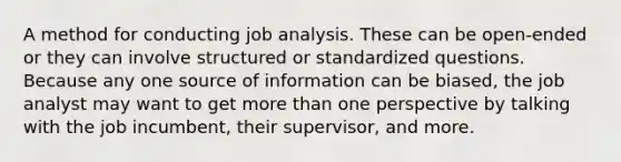 A method for conducting job analysis. These can be open-ended or they can involve structured or standardized questions. Because any one source of information can be biased, the job analyst may want to get more than one perspective by talking with the job incumbent, their supervisor, and more.