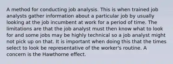 A method for conducting job analysis. This is when trained job analysts gather information about a particular job by usually looking at the job incumbent at work for a period of time. The limitations are that the job analyst must then know what to look for and some jobs may be highly technical so a job analyst might not pick up on that. It is important when doing this that the times select to look be representative of the worker's routine. A concern is the Hawthorne effect.