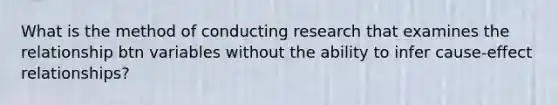 What is the method of conducting research that examines the relationship btn variables without the ability to infer cause-effect relationships?