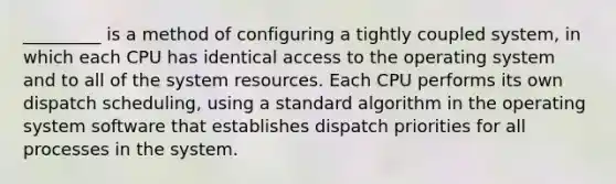 _________ is a method of configuring a tightly coupled system, in which each CPU has identical access to the operating system and to all of the system resources. Each CPU performs its own dispatch scheduling, using a standard algorithm in the operating system software that establishes dispatch priorities for all processes in the system.