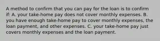 A method to confirm that you can pay for the loan is to confirm if: A. your take-home pay does not cover monthly expenses. B. you have enough take-home pay to cover monthly expenses, the loan payment, and other expenses. C. your take-home pay just covers monthly expenses and the loan payment.