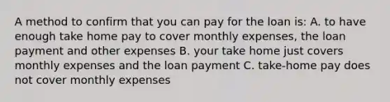 A method to confirm that you can pay for the loan is: A. to have enough take home pay to cover monthly expenses, the loan payment and other expenses B. your take home just covers monthly expenses and the loan payment C. take-home pay does not cover monthly expenses