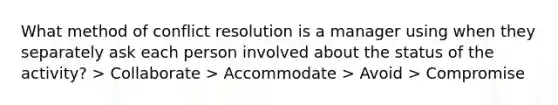 What method of <a href='https://www.questionai.com/knowledge/kfU17MLdjh-conflict-resolution' class='anchor-knowledge'>conflict resolution</a> is a manager using when they separately ask each person involved about the status of the activity? > Collaborate > Accommodate > Avoid > Compromise