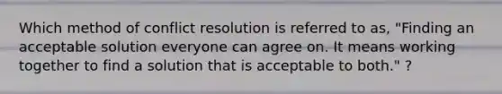 Which method of conflict resolution is referred to as, "Finding an acceptable solution everyone can agree on. It means working together to find a solution that is acceptable to both." ?