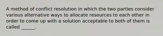 A method of conflict resolution in which the two parties consider various alternative ways to allocate resources to each other in order to come up with a solution acceptable to both of them is called ______.