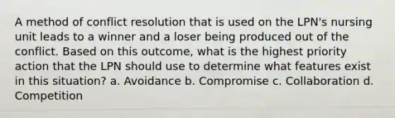 A method of conflict resolution that is used on the LPN's nursing unit leads to a winner and a loser being produced out of the conflict. Based on this outcome, what is the highest priority action that the LPN should use to determine what features exist in this situation? a. Avoidance b. Compromise c. Collaboration d. Competition