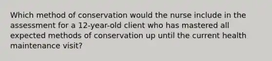 Which method of conservation would the nurse include in the assessment for a 12-year-old client who has mastered all expected methods of conservation up until the current health maintenance visit?