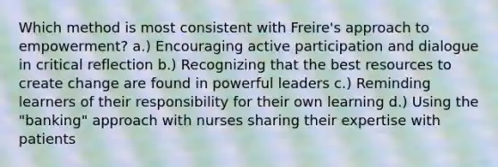 Which method is most consistent with Freire's approach to empowerment? a.) Encouraging active participation and dialogue in critical reflection b.) Recognizing that the best resources to create change are found in powerful leaders c.) Reminding learners of their responsibility for their own learning d.) Using the "banking" approach with nurses sharing their expertise with patients