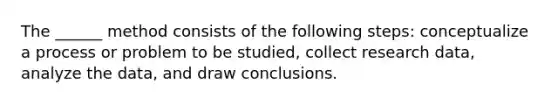 The ______ method consists of the following steps: conceptualize a process or problem to be studied, collect research data, analyze the data, and draw conclusions.