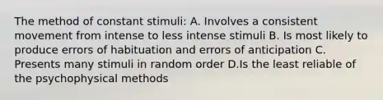 The method of constant stimuli: A. Involves a consistent movement from intense to less intense stimuli B. Is most likely to produce errors of habituation and errors of anticipation C. Presents many stimuli in random order D.Is the least reliable of the psychophysical methods