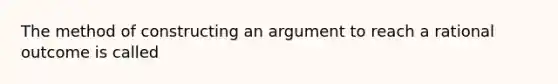 The method of constructing an argument to reach a rational outcome is called