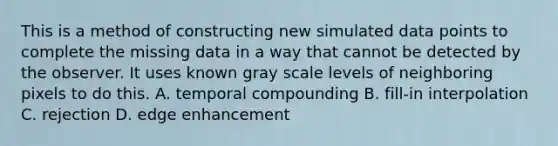 This is a method of constructing new simulated data points to complete the missing data in a way that cannot be detected by the observer. It uses known gray scale levels of neighboring pixels to do this. A. temporal compounding B. fill-in interpolation C. rejection D. edge enhancement