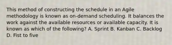 This method of constructing the schedule in an Agile methodology is known as on-demand scheduling. It balances the work against the available resources or available capacity. It is known as which of the following? A. Sprint B. Kanban C. Backlog D. Fist to five