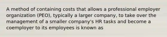 A method of containing costs that allows a professional employer organization (PEO), typically a larger company, to take over the management of a smaller company's HR tasks and become a coemployer to its employees is known as