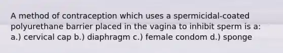 A method of contraception which uses a spermicidal-coated polyurethane barrier placed in the vagina to inhibit sperm is a: a.) cervical cap b.) diaphragm c.) female condom d.) sponge