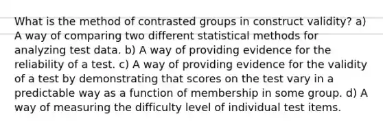 What is the method of contrasted groups in construct validity? a) A way of comparing two different statistical methods for analyzing test data. b) A way of providing evidence for the reliability of a test. c) A way of providing evidence for the validity of a test by demonstrating that scores on the test vary in a predictable way as a function of membership in some group. d) A way of measuring the difficulty level of individual test items.