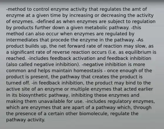 -method to control enzyme activity that regulates the amt of enzyme at a given time by increasing or decreasing the activity of enzymes. -defined as when enzymes are subject to regulation by products further down a given metabolic pathway. -this method can also occur when enzymes are regulated by intermediates that procede the enzyme in the pathway. -As product builds up, the net forward rate of reaction may slow, as a significant rate of reverse reaction occurs (i.e. as equilibrium is reached. -includes feedback activation and feedback inhibition (also called negative inhibition). -negative inhibition is more common and helps maintain homeostasis - once enough of the product is present, the pathway that creates the product is turned off. -in feedback inhibition, the product may bind to the active site of an enzyme or multiple enzymes that acted earlier in its biosynthetic pathway, inhibiting these enzymes and making them unavailable for use. -includes regulatory enzymes, which are enzymes that are apart of a pathway which, through the presence of a certain other biomolecule, regulate the pathway activity.