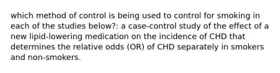 which method of control is being used to control for smoking in each of the studies below?: a case-control study of the effect of a new lipid-lowering medication on the incidence of CHD that determines the relative odds (OR) of CHD separately in smokers and non-smokers.