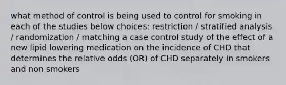 what method of control is being used to control for smoking in each of the studies below choices: restriction / stratified analysis / randomization / matching a case control study of the effect of a new lipid lowering medication on the incidence of CHD that determines the relative odds (OR) of CHD separately in smokers and non smokers