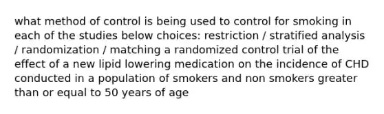 what method of control is being used to control for smoking in each of the studies below choices: restriction / stratified analysis / randomization / matching a randomized control trial of the effect of a new lipid lowering medication on the incidence of CHD conducted in a population of smokers and non smokers <a href='https://www.questionai.com/knowledge/kNDE5ipeE2-greater-than-or-equal-to' class='anchor-knowledge'>greater than or equal to</a> 50 years of age