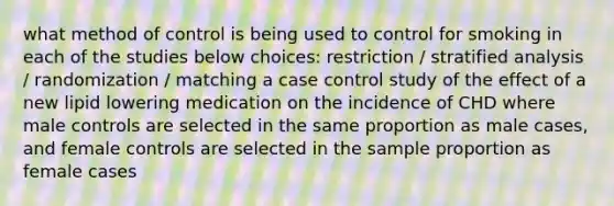 what method of control is being used to control for smoking in each of the studies below choices: restriction / stratified analysis / randomization / matching a case control study of the effect of a new lipid lowering medication on the incidence of CHD where male controls are selected in the same proportion as male cases, and female controls are selected in the sample proportion as female cases