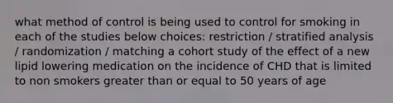 what method of control is being used to control for smoking in each of the studies below choices: restriction / stratified analysis / randomization / matching a cohort study of the effect of a new lipid lowering medication on the incidence of CHD that is limited to non smokers greater than or equal to 50 years of age